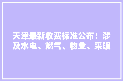 天津最新收费标准公布！涉及水电、燃气、物业、采暖费！