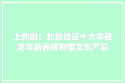 上新啦！北京地区十大年夜龙年新春博物馆文创产品