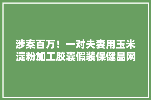 涉案百万！一对夫妻用玉米淀粉加工胶囊假装保健品网销全国被采取刑事强制方法