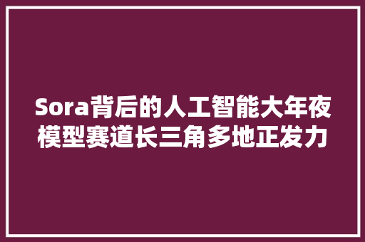 Sora背后的人工智能大年夜模型赛道长三角多地正发力抢跑
