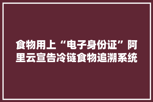 食物用上“电子身份证”阿里云宣告冷链食物追溯系统解决筹划