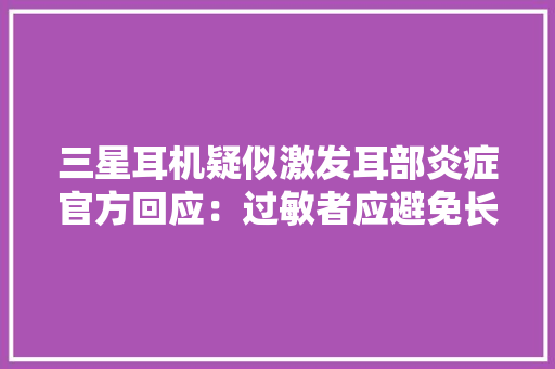 三星耳机疑似激发耳部炎症官方回应：过敏者应避免长时间佩戴