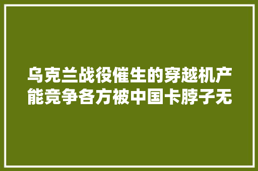 乌克兰战役催生的穿越机产能竞争各方被中国卡脖子无力反抗