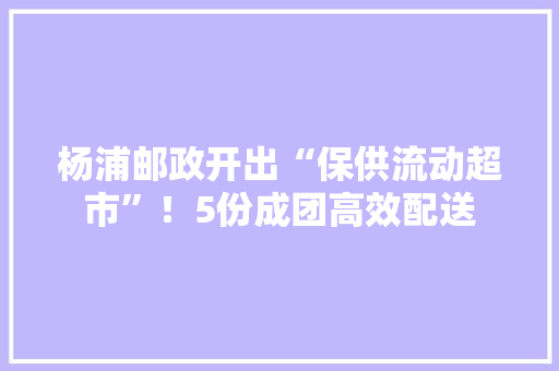 杨浦邮政开出“保供流动超市”！5份成团高效配送