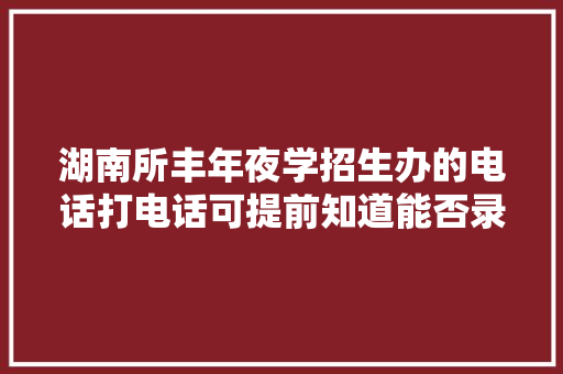 湖南所丰年夜学招生办的电话打电话可提前知道能否录取（专科）
