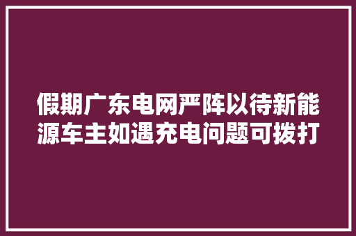 假期广东电网严阵以待新能源车主如遇充电问题可拨打4006895598