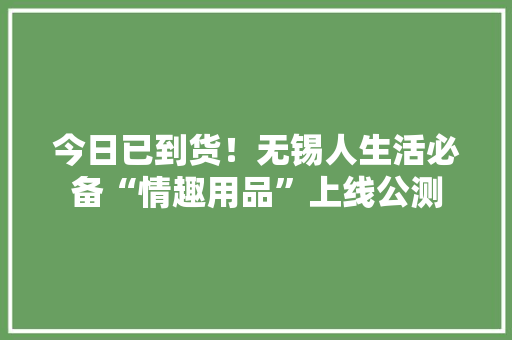 今日已到货！无锡人生活必备“情趣用品”上线公测