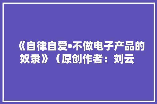 《自律自爱•不做电子产品的奴隶》（原创作者：刘云  北京）