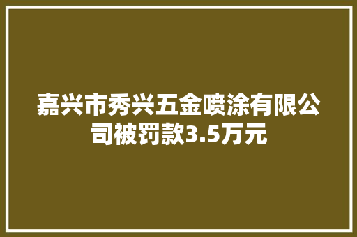 嘉兴市秀兴五金喷涂有限公司被罚款3.5万元 嘉兴市秀兴五金喷涂有限公司被罚款3.5万元 互联通信