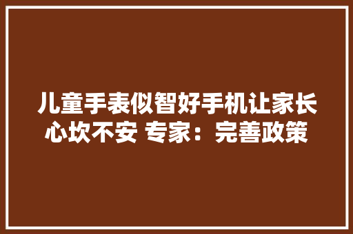 儿童手表似智好手机让家长心坎不安 专家：完善政策律例遏制儿童手表“智能过分”