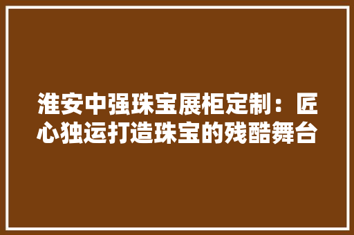 淮安中强珠宝展柜定制：匠心独运打造珠宝的残酷舞台