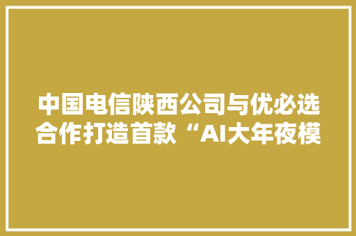 中国电信陕西公司与优必选合作打造首款“AI大年夜模型家庭桌面人形机械人”