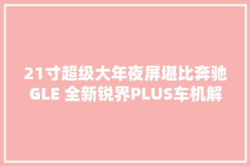 21寸超级大年夜屏堪比奔驰GLE 全新锐界PLUS车机解密