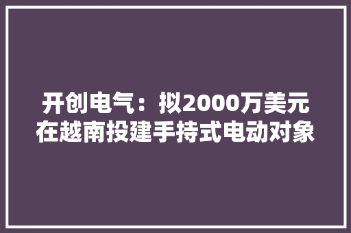 开创电气：拟2000万美元在越南投建手持式电动对象项目 助推原产地多元化 开创电气：拟2000万美元在越南投建手持式电动对象项目 助推原产地多元化 智能科技