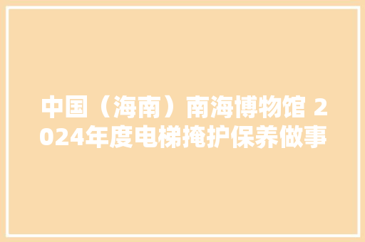 中国（海南）南海博物馆 2024年度电梯掩护保养做事项目比选通知书记