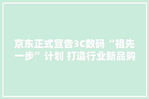 京东正式宣告3C数码“祖先一步”计划 打造行业新品购买体验天花板