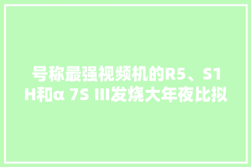 号称最强视频机的R5、S1H和α 7S Ⅲ发烧大年夜比拟 号称最强视频机的R5、S1H和α 7S Ⅲ发烧大年夜比拟 智能家居