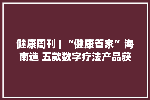 健康周刊 | “健康管家”海南造 五款数字疗法产品获批上市