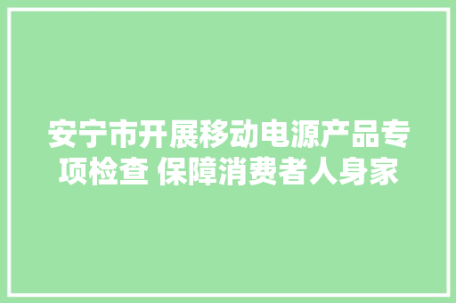 安宁市开展移动电源产品专项检查 保障消费者人身家当安然