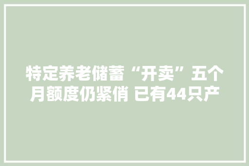 特定养老储蓄“开卖”五个月额度仍紧俏 已有44只产品纳入小我养老金名录