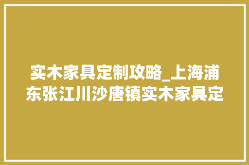 实木家具定制攻略_上海浦东张江川沙唐镇实木家具定制批发市场