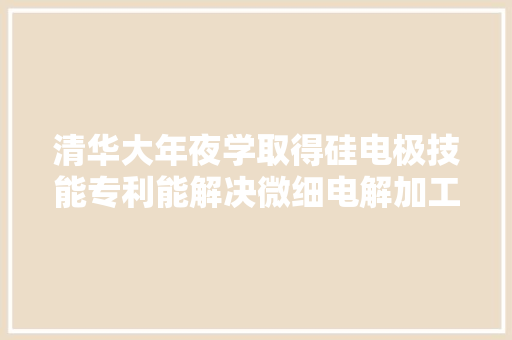 清华大年夜学取得硅电极技能专利能解决微细电解加工状态无法监测的难题