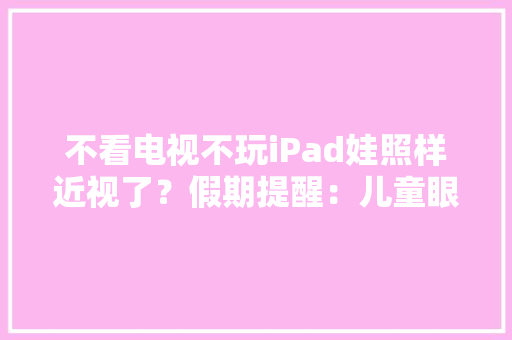 不看电视不玩iPad娃照样近视了？假期提醒：儿童眼健康常见9大年夜误区请留心