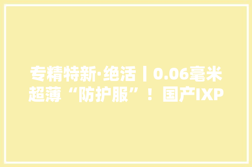 专精特新·绝活丨0.06毫米超薄“防护服”！国产IXPE材料价格直降超300元