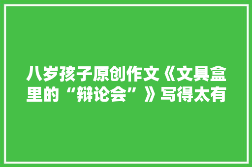 八岁孩子原创作文《文具盒里的“辩论会”》写得太有趣了