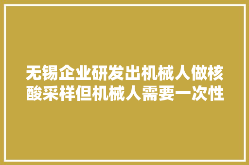 无锡企业研发出机械人做核酸采样但机械人需要一次性纸杯协助