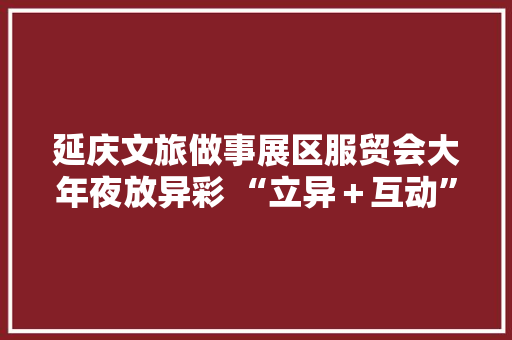 延庆文旅做事展区服贸会大年夜放异彩 “立异＋互动”展现最美冬奥城独特魅力