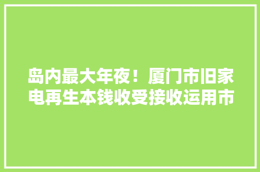 岛内最大年夜！厦门市旧家电再生本钱收受接收运用市场启用 坏电器在这变废为宝