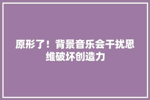 原形了！背景音乐会干扰思维破坏创造力