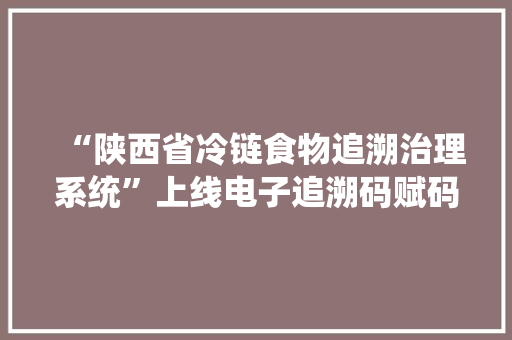 “陕西省冷链食物追溯治理系统”上线电子追溯码赋码一码通 用  可人物共控人物共防人物共追