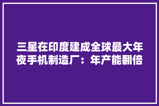 三星在印度建成全球最大年夜手机制造厂：年产能翻倍至1.2亿部