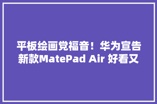 平板绘画党福音！华为宣告新款MatePad Air 好看又好用！