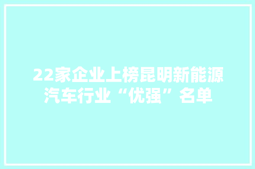 22家企业上榜昆明新能源汽车行业“优强”名单