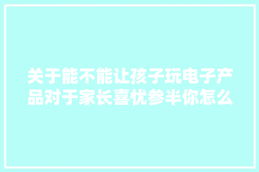 关于能不能让孩子玩电子产品对于家长喜忧参半你怎么看呢？