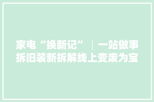 家电“换新记”│一站做事拆旧装新拆解线上变废为宝