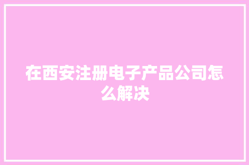 在西安注册电子产品公司怎么解决 在西安注册电子产品公司怎么解决 互联通信