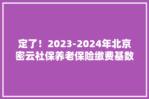 定了！2023-2024年北京密云社保养老保险缴费基数及比例解析！