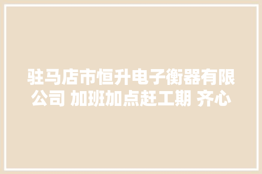 驻马店市恒升电子衡器有限公司 加班加点赶工期 齐心合力抢进度