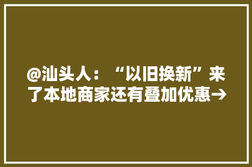 @汕头人：“以旧换新”来了本地商家还有叠加优惠→