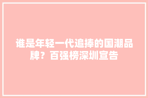 谁是年轻一代追捧的国潮品牌？百强榜深圳宣告