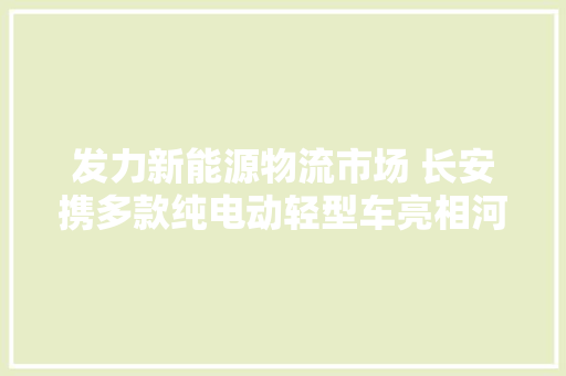 发力新能源物流市场 长安携多款纯电动轻型车亮相河北定州