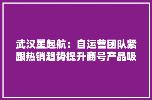 武汉星起航：自运营团队紧跟热销趋势提升商号产品吸引力
