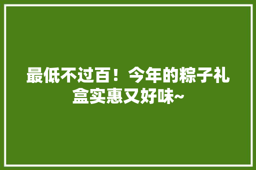 最低不过百！今年的粽子礼盒实惠又好味~