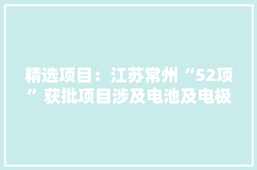 精选项目：江苏常州“52项”获批项目涉及电池及电极材料等