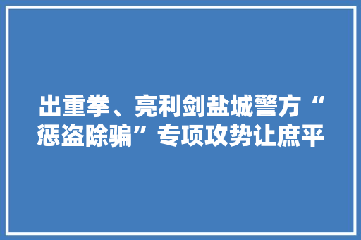 出重拳、亮利剑盐城警方“惩盗除骗”专项攻势让庶平易近满满“安然感”