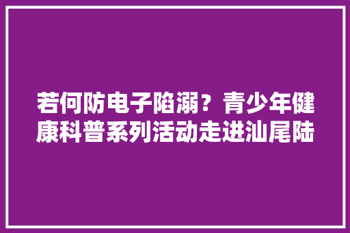 若何防电子陷溺？青少年健康科普系列活动走进汕尾陆河